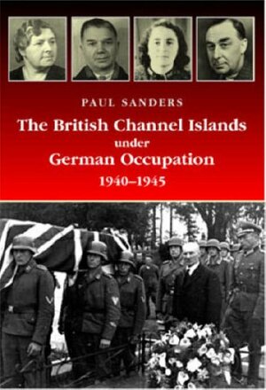 The British Channel Islands Under German Occupation, 1940-1945 by Paul Sanders