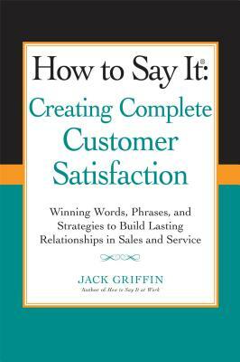 How to Say It: Creating Complete Customer Satisfaction: Winning Words, Phrases, and Strategies to Build Lasting Relationships in Sales a ND Service by Jack Griffin