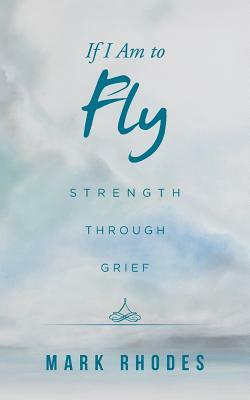 If I Am to Fly: Strength Through Grief by Mark Rhodes