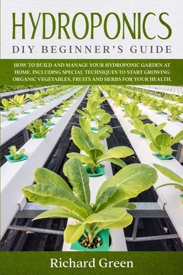 Hydroponics: DIY Beginner's Guide. How to Build and Manage your Hydroponic Garden at Home. Including Special Techniques to Start Gr by Richard Green