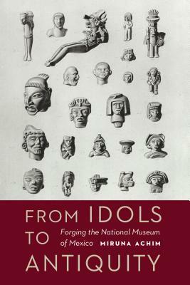 From Idols to Antiquity: Forging the National Museum of Mexico by Miruna Achim