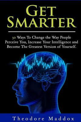 Get Smarter: 30 Ways to Change the Way People Perceive You, Increase Your Intelligence and Become the Greatest Version of Yourself by Theodore Maddox