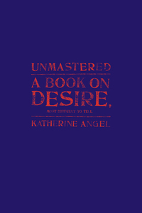 Unmastered: A Book on Desire, Most Difficult to Tell by Katherine Angel