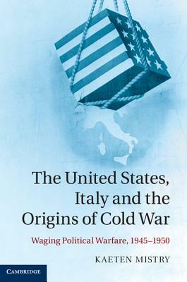 The United States, Italy and the Origins of Cold War: Waging Political Warfare, 1945-1950 by Kaeten Mistry