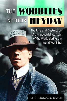 The Wobblies in Their Heyday: The Rise and Destruction of the Industrial Workers of the World During the World War I Era by Eric Thomas Chester