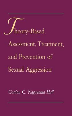 Theory-Based Assessment, Treatment, Prevention Sexual Aggression by Gordon C. Nagayama Hall