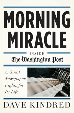 Morning Miracle: Inside the Washington Post A Great Newspaper Fights for Its Life by Dave Kindred