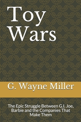 Toy Wars: The Epic Struggle Between G.I. Joe, Barbie and the Companies That Make Them by G. Wayne Miller