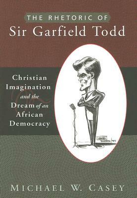 The Rhetoric of Sir Garfield Todd: Christian Imagination and the Dream of an African Democracy by Michael W. Casey