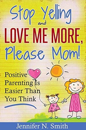 Positive Parenting - Stop Yelling And Love Me More, Please Mom. Positive Parenting Is Easier Than You Think. (Happy Mom Book 1) by Jennifer N. Smith