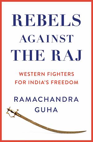 Rebels Against the Raj: Western Fighters for India's Freedom by Ramachandra Guha