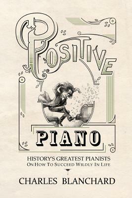 Positive Piano: History's Greatest Pianists On How To Succeed Wildly In Life by Charles Blanchard