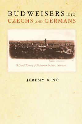 Budweisers Into Czechs and Germans: A Local History of Bohemian Politics, 1848-1948 by Jeremy King