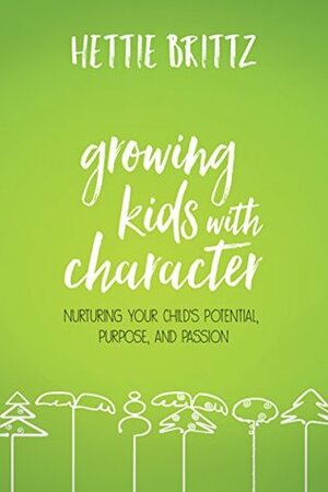 Growing Kids with Character: Nurturing Your Child's Potential, Purpose, and Passion by Hettie Brittz