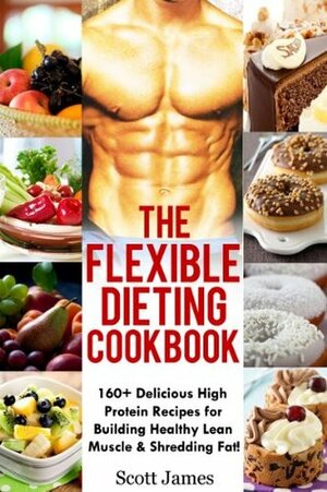 The Flexible Dieting Cookbook: 160 Delicious High Protein Recipes for Building Healthy Lean Muscle & Shredding Fat by Scott James