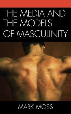 The Media and the Models of Masculinity by Mark Moss