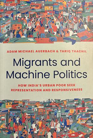 Migrants and Machine Politics: How India's Urban Poor Seek Representation and Responsiveness by Adam Michael Auerbach, Tariq Thachil