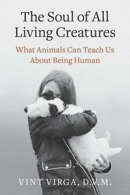 The Soul of All Living Creatures: What Animals Can Teach Us About Being Human by Vint Virga