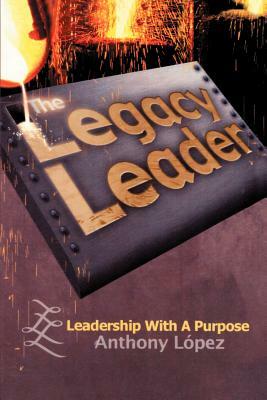 The Legacy Leader: Leadership With A Purpose by Anthony Lopez