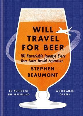 Will Travel for Beer: 101 Remarkable Journeys Every Beer Lover Should Experience by Stephen Beaumont