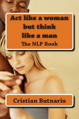 Act like a woman but think like a man: The NLP Book by Cristian Butnariu