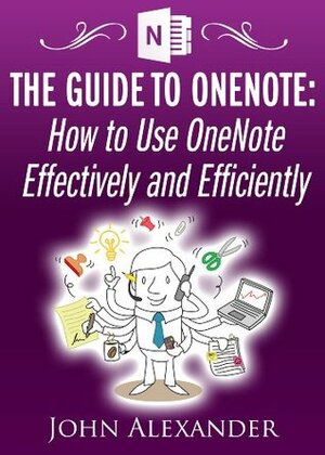 The Guide to OneNote: How to Use OneNote Effectively and Efficiently by John Alexander