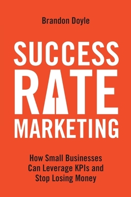 Success Rate Marketing: How Small Businesses Can Leverage KPIs and Stop Losing Money by Brandon Doyle