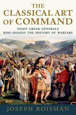 The Classical Art of Command: Eight Greek Generals Who Shaped the History of Warfare by Joseph Roisman