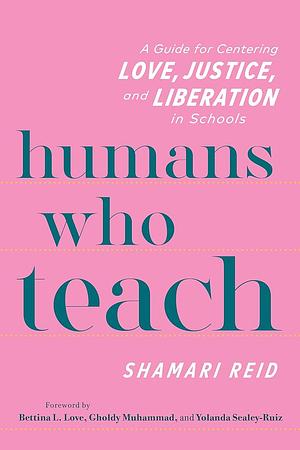 Humans Who Teach: A Guide for Centering Love, Justice, and Liberation in Schools by Shamari Reid