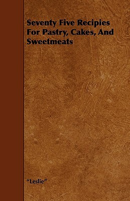 Seventy Five Recipies For Pastry, Cakes, And Sweetmeats by Miss Leslie