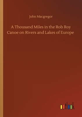 A Thousand Miles in the Rob Roy Canoe on Rivers and Lakes of Europe by John MacGregor