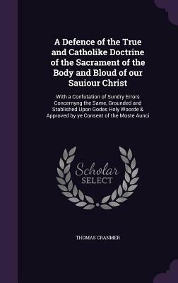 A Defence of the True and Catholic Doctrine of the Sacrament of the Body and Blood of Our Savior Christ: With a Confutation of Sundry Errors Concernin by Thomas Cranmer