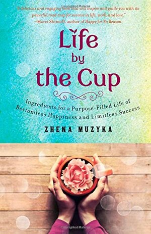 Life by the Cup: Ingredients for a Purpose-filled Life of Bottomless Happiness and Limitless Success by Zhena Muzyka