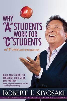 Why "a" Students Work for "c" Students and Why "b" Students Work for the Government: Rich Dad's Guide to Financial Education for Parents by Robert T. Kiyosaki