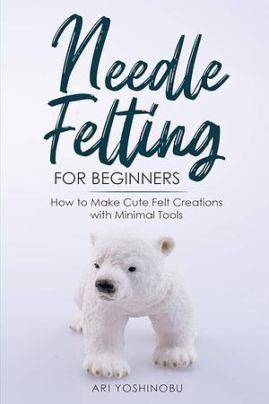 Needle Felting for Beginners: How to Make Cute Felt Creations with Minimal Tools by Ari Yoshinobu