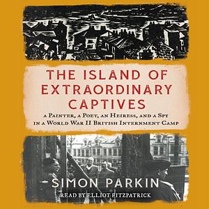 The Island of Extraordinary Captives: A Painter, a Poet, an Heiress, and a Spy in a World War II British Internment Camp by Simon Parkin
