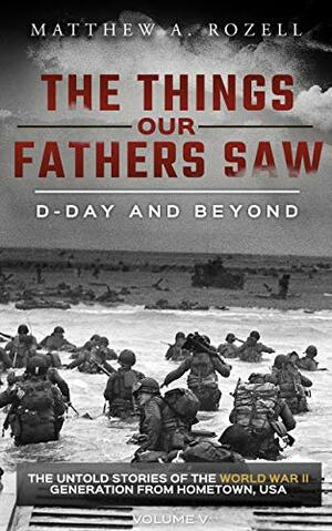 D-Day and Beyond: The Things Our Fathers Saw—The Untold Stories of the World War II Generation-Volume V by Matthew A. Rozell