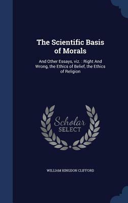 The Scientific Basis of Morals: And Other Essays, Viz.: Right and Wrong, the Ethics of Belief, the Ethics of Religion by William Kingdon Clifford