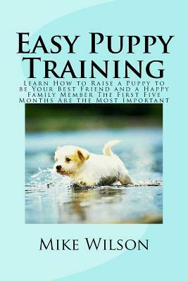 Easy Puppy Training: Learn How to Raise a Puppy to be Your Best Friend and a Happy Family Member The First Five Months Are the Most Importa by Mike Wilson