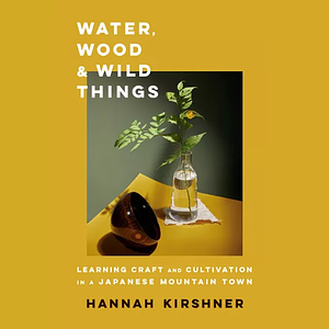 Water, Wood, and Wild Things: Learning Craft and Cultivation in a Japanese Mountain Town by Hannah Kirshner