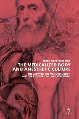 The Medicalized Body and Anesthetic Culture: The Cadaver, the Memorial Body, and the Recovery of Lived Experience by Brent Dean Robbins