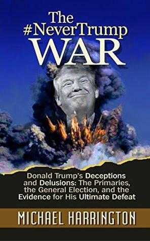 The #NeverTrump War: Donald Trump's Deceptions and Delusions: The Primaries, the General Election, and the Evidence for His Ultimate Defeat by Michael Harrington