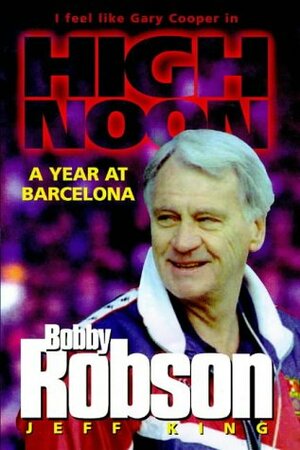 Bobby Robson: High Noon - A Year at Barcelona by Jeff King