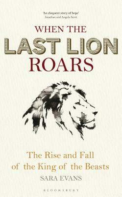 When the Last Lion Roars: The Rise and Fall of the King of Beasts by Sara Evans