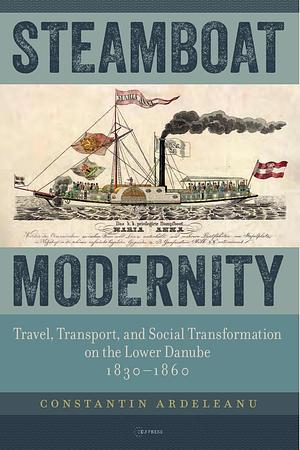 Steamboat Modernity: Travel, Transport, and Social Transformation on the Lower Danube, 1830–1860 by Constantin Ardeleanu