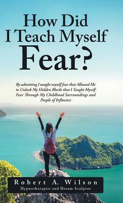 How Did I Teach Myself Fear?: By admitting I taught myself fear that Allowed Me to Unlock My Hidden Blocks that I Taught Myself Fear Through My Chil by Robert a. Wilson