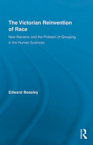 The Victorian Reinvention of Race: New Racisms and the Problem of Grouping in the Human Sciences by Edward Beasley