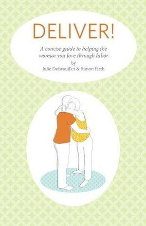 Deliver! A Concise Guide To Helping The Woman You Love Through Labor by Julie Dubrouillet, Simon Firth