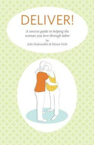 Deliver! A Concise Guide To Helping The Woman You Love Through Labor by Simon Firth, Julie Dubrouillet