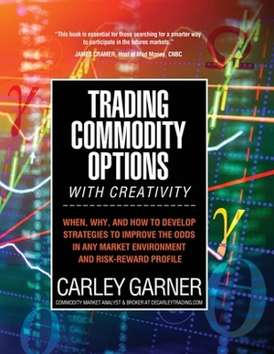 Trading Commodity Options...with Creativity: When, why, and how to develop strategies to improve the odds in any market environment and risk-reward pr by Carley Garner